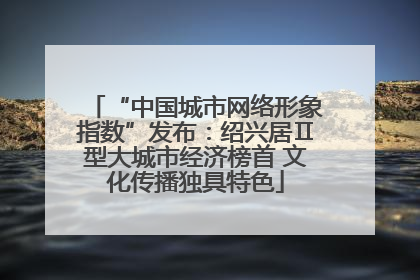 “中国城市网络形象指数”发布：绍兴居Ⅱ型大城市经济榜首 文化传播独具特色
