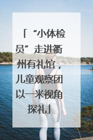 “小体检员”走进衢州有礼馆，儿童观察团以一米视角探礼