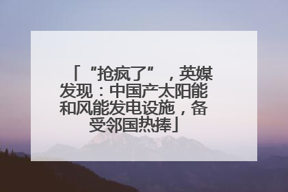 “抢疯了”，英媒发现：中国产太阳能和风能发电设施，备受邻国热捧