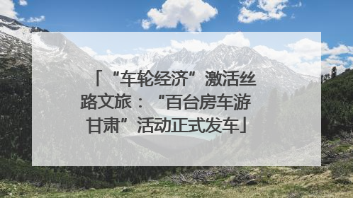 “车轮经济”激活丝路文旅：“百台房车游甘肃”活动正式发车