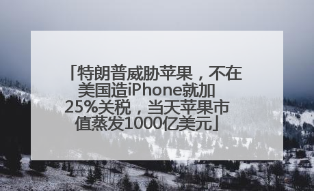 特朗普威胁苹果，不在美国造iPhone就加25%关税，当天苹果市值蒸发1000亿美元