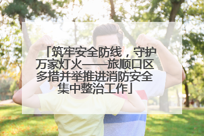 筑牢安全防线，守护万家灯火——旅顺口区多措并举推进消防安全集中整治工作