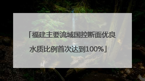 福建主要流域国控断面优良水质比例首次达到100%