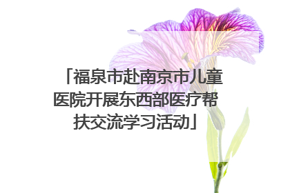 福泉市赴南京市儿童医院开展东西部医疗帮扶交流学习活动