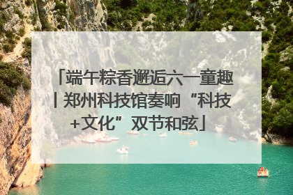 端午粽香邂逅六一童趣丨郑州科技馆奏响“科技+文化”双节和弦