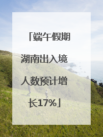 端午假期湖南出入境人数预计增长17%