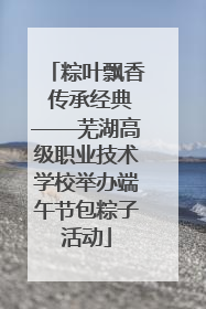 粽叶飘香 传承经典——芜湖高级职业技术学校举办端午节包粽子活动