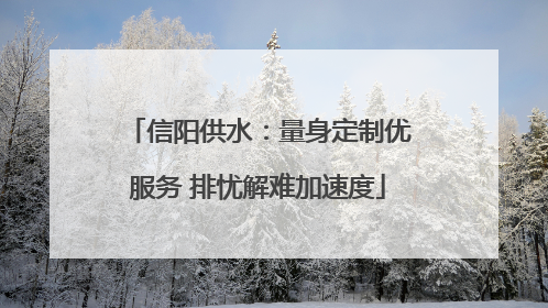 信阳供水：量身定制优服务 排忧解难加速度
