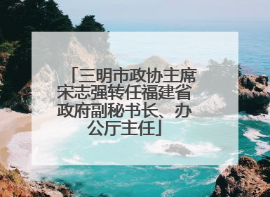 三明市政协主席宋志强转任福建省政府副秘书长、办公厅主任