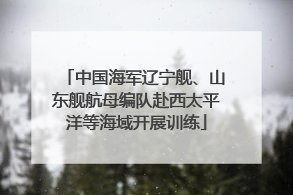 中国海军辽宁舰、山东舰航母编队赴西太平洋等海域开展训练