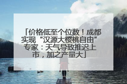 价格低至个位数！成都实现“汉源大樱桃自由” 专家：天气导致推迟上市，加之产量大