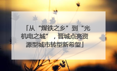从“煤铁之乡”到“光机电之城”，晋城点亮资源型城市转型新希望