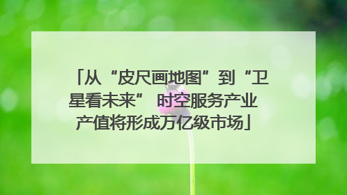 从“皮尺画地图”到“卫星看未来” 时空服务产业产值将形成万亿级市场