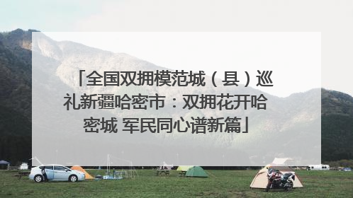 全国双拥模范城（县）巡礼新疆哈密市：双拥花开哈密城 军民同心谱新篇