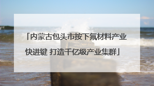 内蒙古包头市按下氟材料产业快进键 打造千亿级产业集群
