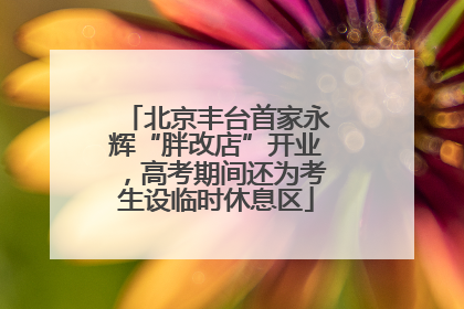 北京丰台首家永辉“胖改店”开业，高考期间还为考生设临时休息区