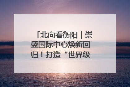 北向看衡阳｜崇盛国际中心焕新回归！打造“世界级美食主题公园”