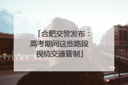 合肥交警发布：高考期间这些路段视情交通管制