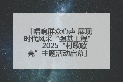 唱响群众心声 展现时代风采“强基工程”——2025“村歌嘹亮”主题活动启幕