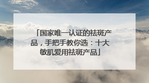 国家唯一认证的祛斑产品，手把手教你选：十大敏肌爱用祛斑产品