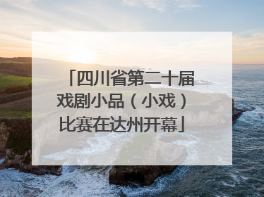 四川省第二十届戏剧小品（小戏）比赛在达州开幕