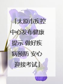 太原市疾控中心发布健康提示 做好疾病预防 安心迎接考试
