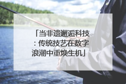 当非遗邂逅科技：传统技艺在数字浪潮中重焕生机