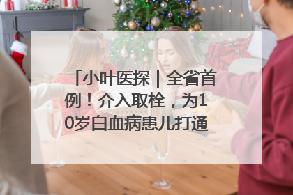 小叶医探｜全省首例！介入取栓，为10岁白血病患儿打通生命之“脉”