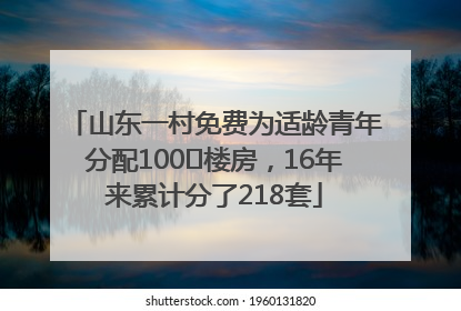 山东一村免费为适龄青年分配100㎡楼房，16年来累计分了218套