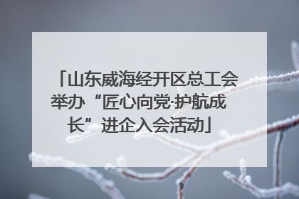 山东威海经开区总工会举办“匠心向党·护航成长”进企入会活动