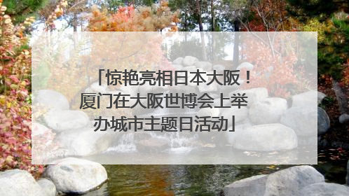 惊艳亮相日本大阪！厦门在大阪世博会上举办城市主题日活动