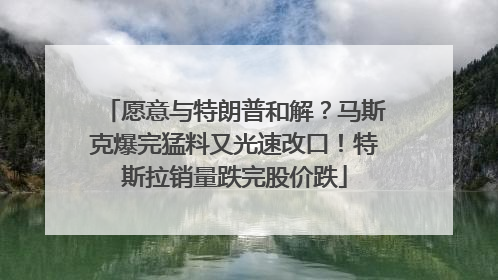愿意与特朗普和解？马斯克爆完猛料又光速改口！特斯拉销量跌完股价跌