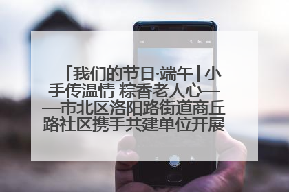 我们的节日·端午│小手传温情 粽香老人心——市北区洛阳路街道商丘路社区携手共建单位开展端午主题活动
