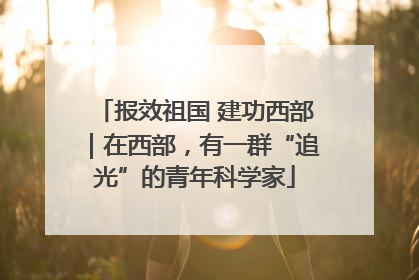 报效祖国 建功西部｜在西部，有一群“追光”的青年科学家