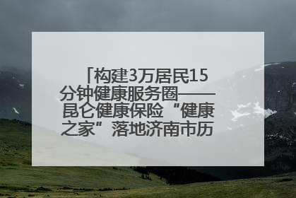 构建3万居民15分钟健康服务圈——昆仑健康保险“健康之家”落地济南市历城区鲍山街道