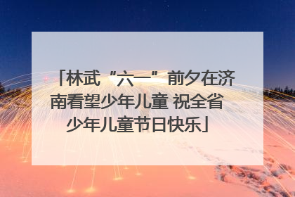 林武“六一”前夕在济南看望少年儿童 祝全省少年儿童节日快乐