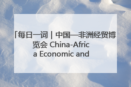 每日一词｜中国—非洲经贸博览会 China-Africa Economic and Trade Expo