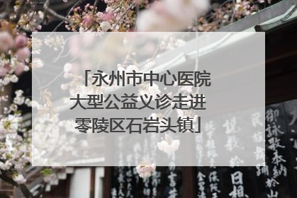 永州市中心医院大型公益义诊走进零陵区石岩头镇