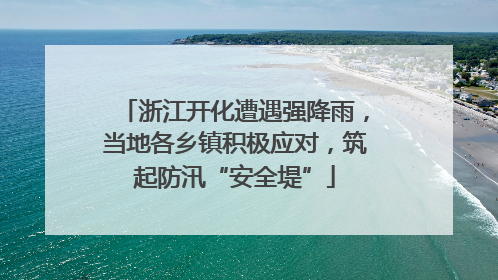 浙江开化遭遇强降雨，当地各乡镇积极应对，筑起防汛“安全堤”