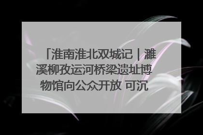 淮南淮北双城记｜濉溪柳孜运河桥梁遗址博物馆向公众开放 可沉浸式触摸历史