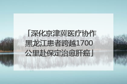 深化京津冀医疗协作 黑龙江患者跨越1700公里赴保定治愈肝癌