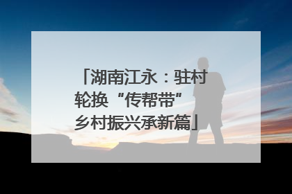 湖南江永：驻村轮换“传帮带” 乡村振兴承新篇