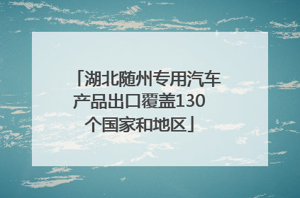 湖北随州专用汽车产品出口覆盖130个国家和地区