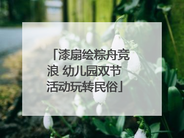 漆扇绘粽舟竞浪 幼儿园双节活动玩转民俗