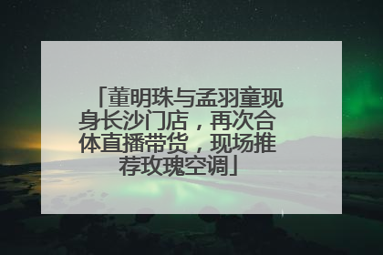 董明珠与孟羽童现身长沙门店，再次合体直播带货，现场推荐玫瑰空调