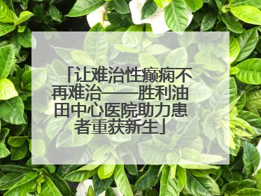 让难治性癫痫不再难治——胜利油田中心医院助力患者重获新生
