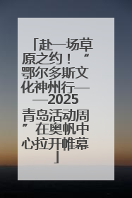 赴一场草原之约！“鄂尔多斯文化神州行——2025青岛活动周”在奥帆中心拉开帷幕