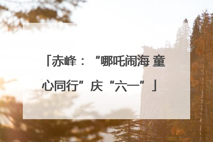 赤峰：“哪吒闹海 童心同行”庆“六一”