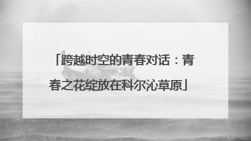 跨越时空的青春对话：青春之花绽放在科尔沁草原