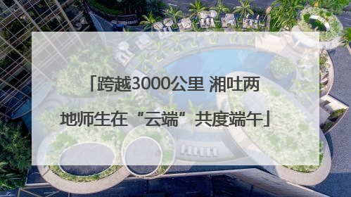 跨越3000公里 湘吐两地师生在“云端”共度端午